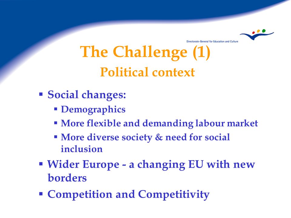 The Challenge (1) Political context Social changes: Demographics More flexible and demanding labour market More diverse society & need for social inclusion Wider Europe - a changing EU with new borders Competition and Competitivity