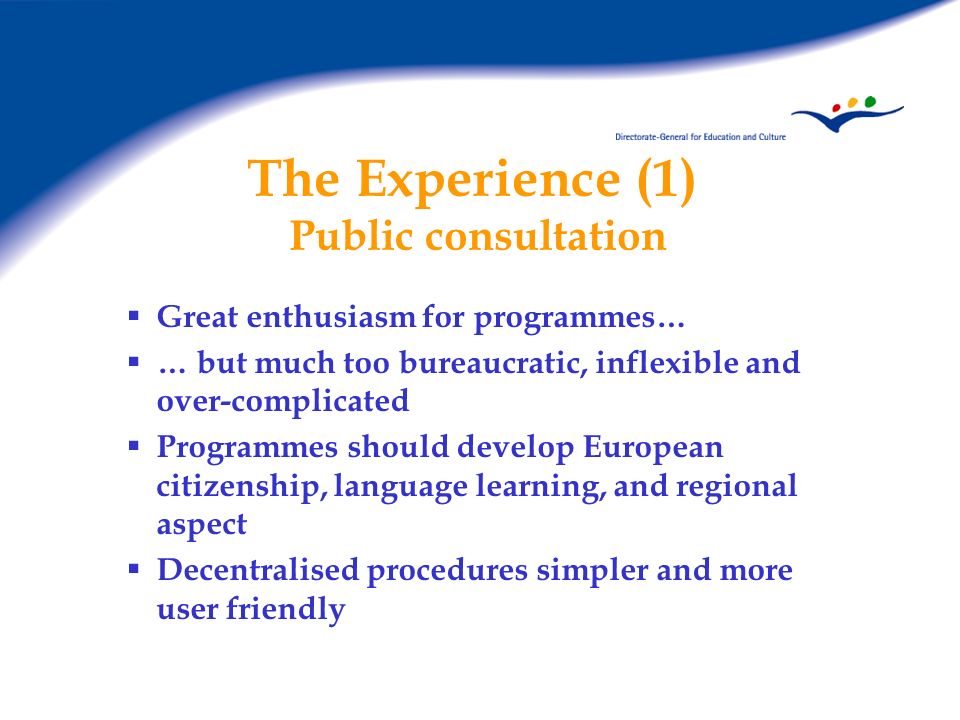 The Experience (1) Public consultation Great enthusiasm for programmes… … but much too bureaucratic, inflexible and over-complicated Programmes should develop European citizenship, language learning, and regional aspect Decentralised procedures simpler and more user friendly
