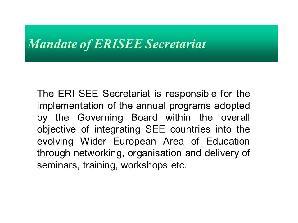 Mandate of ERISEE Secretariat The ERI SEE Secretariat is responsible for the implementation of the annual programs adopted by the Governing Board within the overall objective of integrating SEE countries into the evolving Wider European Area of Education through networking, organisation and delivery of seminars, training, workshops etc.