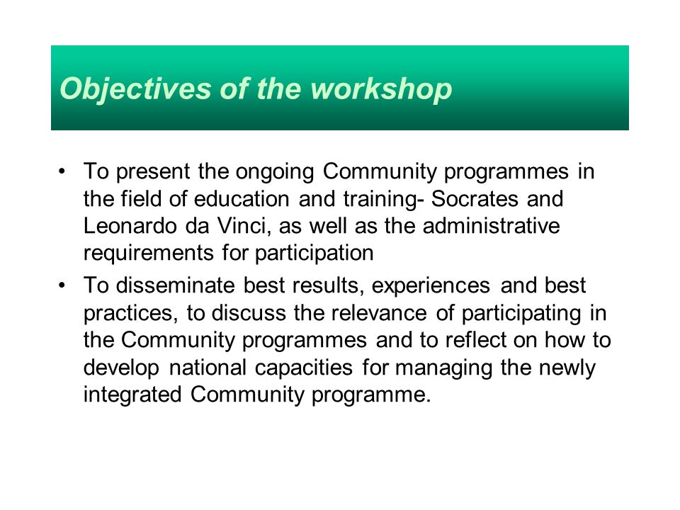 Objectives of the workshop To present the ongoing Community programmes in the field of education and training- Socrates and Leonardo da Vinci, as well as the administrative requirements for participation To disseminate best results, experiences and best practices, to discuss the relevance of participating in the Community programmes and to reflect on how to develop national capacities for managing the newly integrated Community programme.
