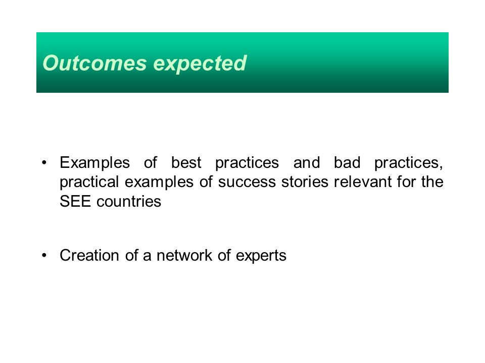 Outcomes expected Examples of best practices and bad practices, practical examples of success stories relevant for the SEE countries Creation of a network of experts
