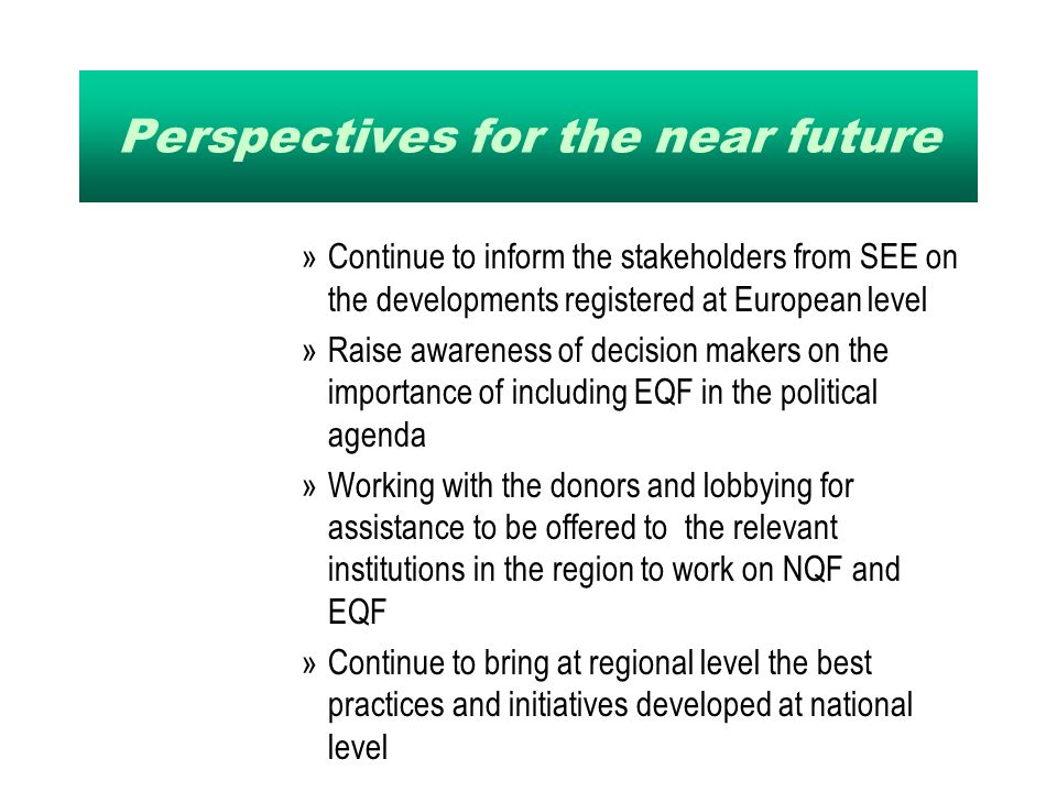 Perspectives for the near future »Continue to inform the stakeholders from SEE on the developments registered at European level »Raise awareness of decision makers on the importance of including EQF in the political agenda »Working with the donors and lobbying for assistance to be offered to the relevant institutions in the region to work on NQF and EQF »Continue to bring at regional level the best practices and initiatives developed at national level