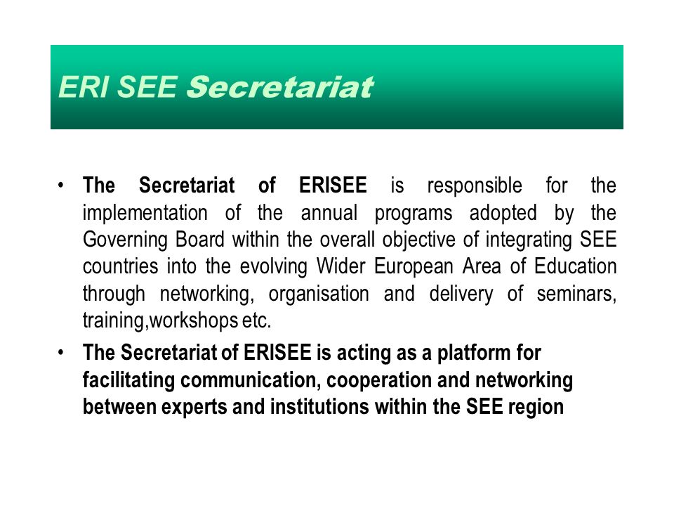 ERI SEE Secretariat The Secretariat of ERISEE is responsible for the implementation of the annual programs adopted by the Governing Board within the overall objective of integrating SEE countries into the evolving Wider European Area of Education through networking, organisation and delivery of seminars, training,workshops etc.