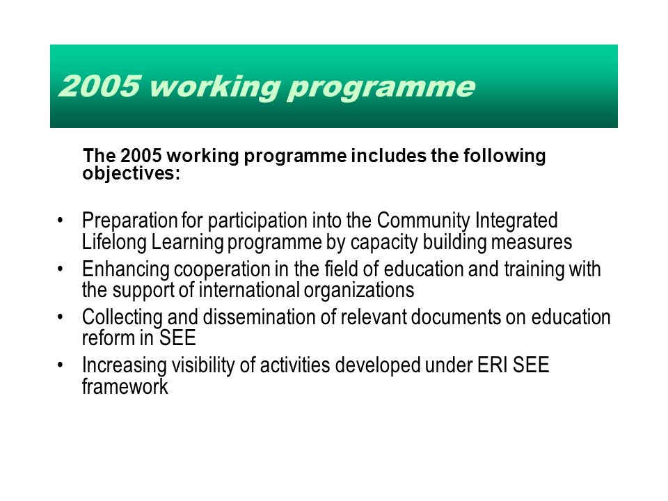 2005 working programme The 2005 working programme includes the following objectives: Preparation for participation into the Community Integrated Lifelong Learning programme by capacity building measures Enhancing cooperation in the field of education and training with the support of international organizations Collecting and dissemination of relevant documents on education reform in SEE Increasing visibility of activities developed under ERI SEE framework