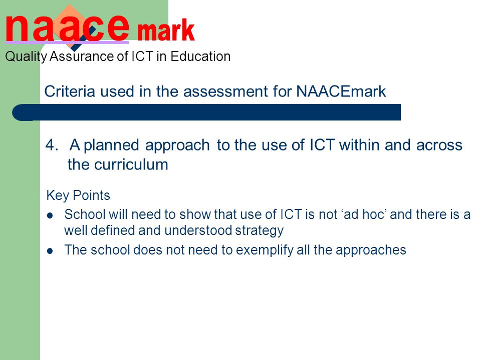 Quality Assurance of ICT in Education Criteria used in the assessment for NAACEmark 4.A planned approach to the use of ICT within and across the curriculum ICT is clearly mapped indicating links with other subjects to improve teaching and learning Clearly planned activities in curricular contexts where ICT enhances and supports teaching and learning evidence of the use of ICT in other subjects across year groups A strategy for the use of resources Key Points School will need to show that use of ICT is not ad hoc and there is a well defined and understood strategy The school does not need to exemplify all the approaches