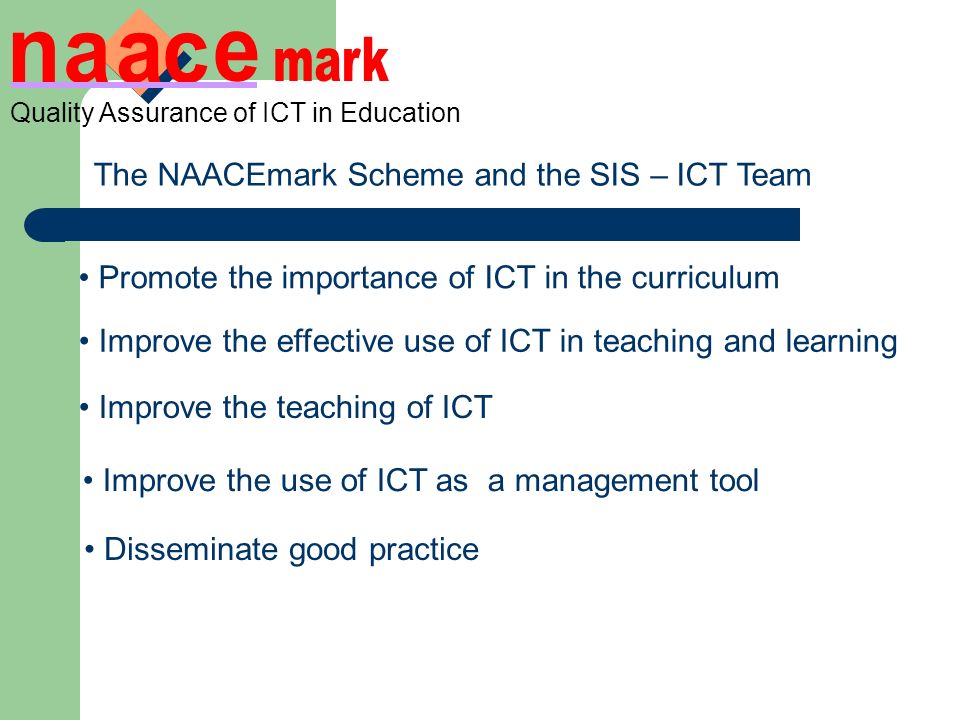 The NAACEmark Scheme and the SIS – ICT Team Promote the importance of ICT in the curriculum Improve the effective use of ICT in teaching and learning Improve the teaching of ICT Improve the use of ICT as a management tool Disseminate good practice Quality Assurance of ICT in Education