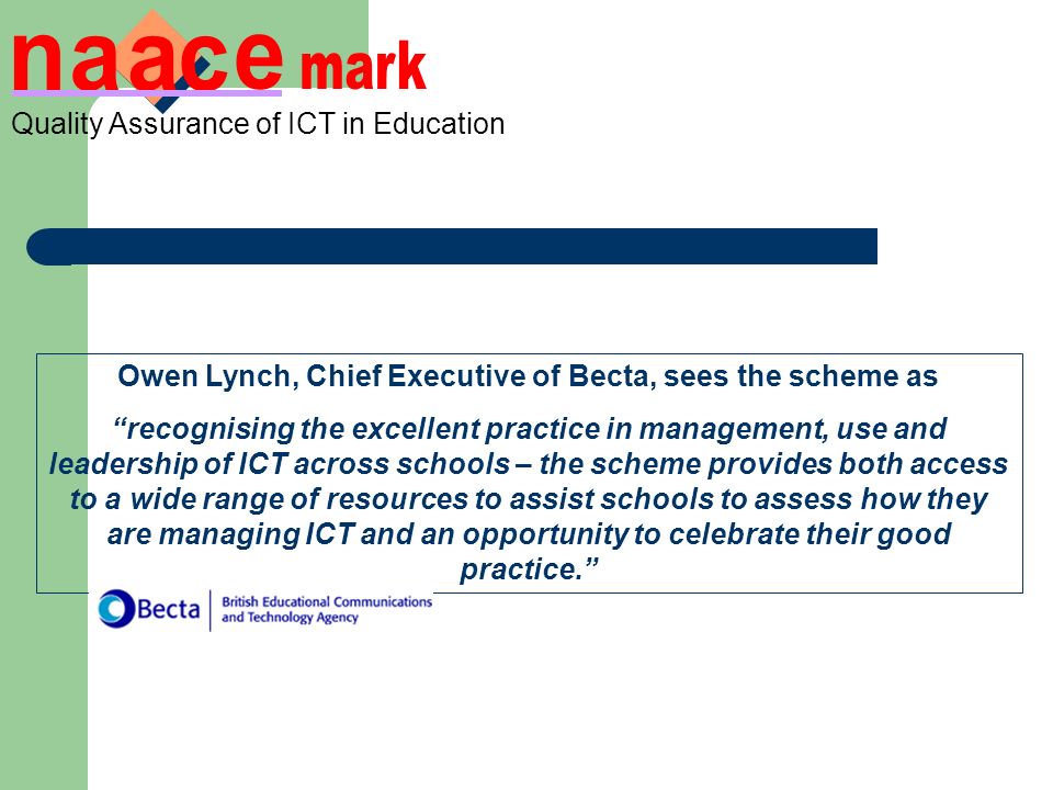 Owen Lynch, Chief Executive of Becta, sees the scheme as recognising the excellent practice in management, use and leadership of ICT across schools – the scheme provides both access to a wide range of resources to assist schools to assess how they are managing ICT and an opportunity to celebrate their good practice.