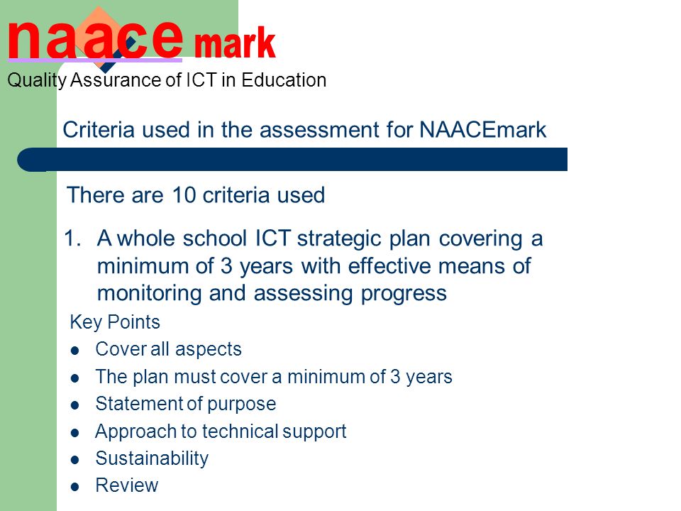 Criteria used in the assessment for NAACEmark There are 10 criteria used 1.A whole school ICT strategic plan covering a minimum of 3 years with effective means of monitoring and assessing progress Looking at; Pupil standards and outcomes Hardware and software development and replacement Technical support Sustainability Staff development Curriculum development ICT coordination and targets for ICT coordinator ICT targets for other staff Management information Inclusion statements Key Points Cover all aspects The plan must cover a minimum of 3 years Statement of purpose Approach to technical support Sustainability Review