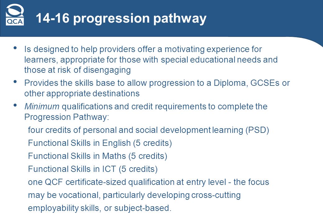14-16 progression pathway Is designed to help providers offer a motivating experience for learners, appropriate for those with special educational needs and those at risk of disengaging Provides the skills base to allow progression to a Diploma, GCSEs or other appropriate destinations Minimum qualifications and credit requirements to complete the Progression Pathway: four credits of personal and social development learning (PSD) Functional Skills in English (5 credits) Functional Skills in Maths (5 credits) Functional Skills in ICT (5 credits) one QCF certificate-sized qualification at entry level - the focus may be vocational, particularly developing cross-cutting employability skills, or subject-based.