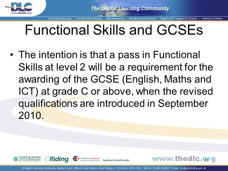 11 Functional Skills and GCSEs The intention is that a pass in Functional Skills at level 2 will be a requirement for the awarding of the GCSE (English, Maths and ICT) at grade C or above, when the revised qualifications are introduced in September 2010.
