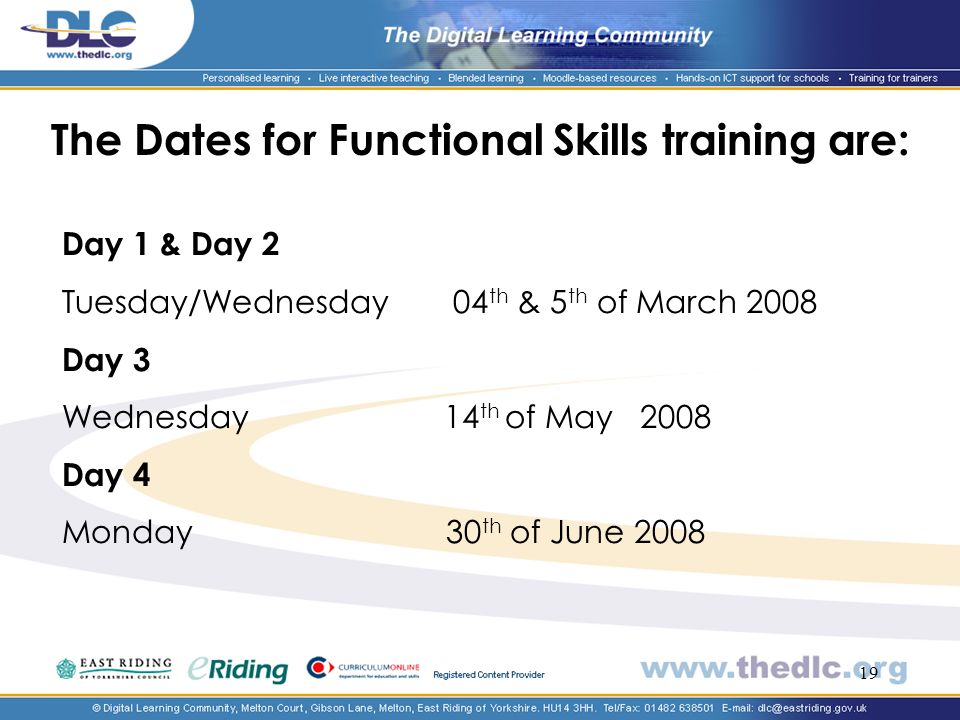 19 The Dates for Functional Skills training are: Day 1 & Day 2 Tuesday/Wednesday 04 th & 5 th of March 2008 Day 3 Wednesday 14 th of May 2008 Day 4 Monday 30 th of June 2008