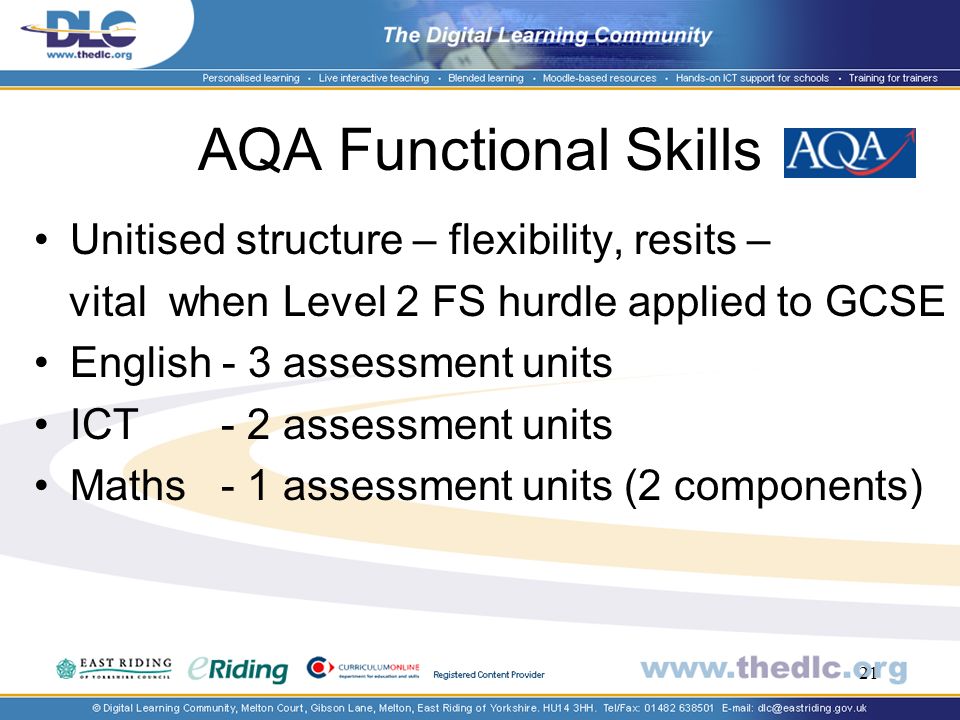 21 AQA Functional Skills Unitised structure – flexibility, resits – vital when Level 2 FS hurdle applied to GCSE English - 3 assessment units ICT - 2 assessment units Maths - 1 assessment units (2 components)