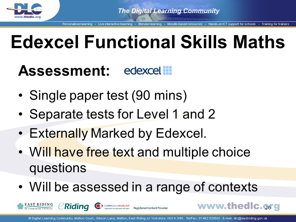 26 Edexcel Functional Skills Maths Assessment: Single paper test (90 mins) Separate tests for Level 1 and 2 Externally Marked by Edexcel.