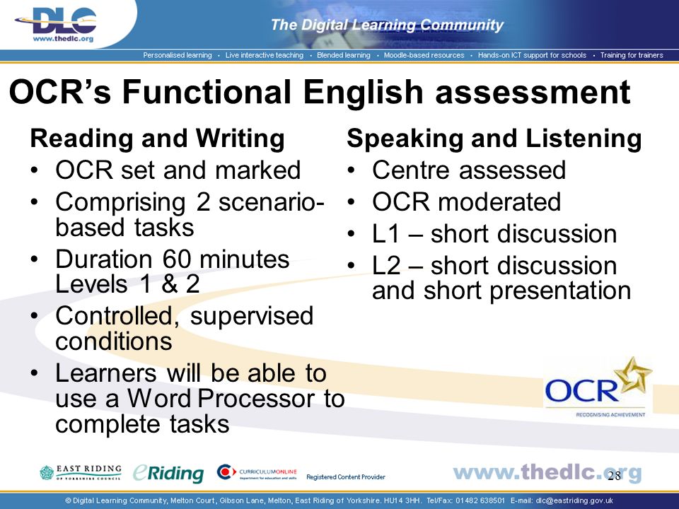 28 OCRs Functional English assessment Two components: Reading and Writing OCR set and marked Comprising 2 scenario- based tasks Duration 60 minutes Levels 1 & 2 Controlled, supervised conditions Learners will be able to use a Word Processor to complete tasks Speaking and Listening Centre assessed OCR moderated L1 – short discussion L2 – short discussion and short presentation