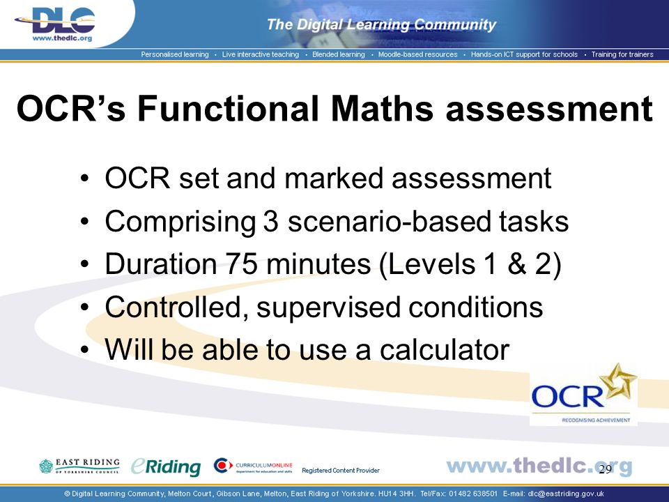 29 OCRs Functional Maths assessment OCR set and marked assessment Comprising 3 scenario-based tasks Duration 75 minutes (Levels 1 & 2) Controlled, supervised conditions Will be able to use a calculator