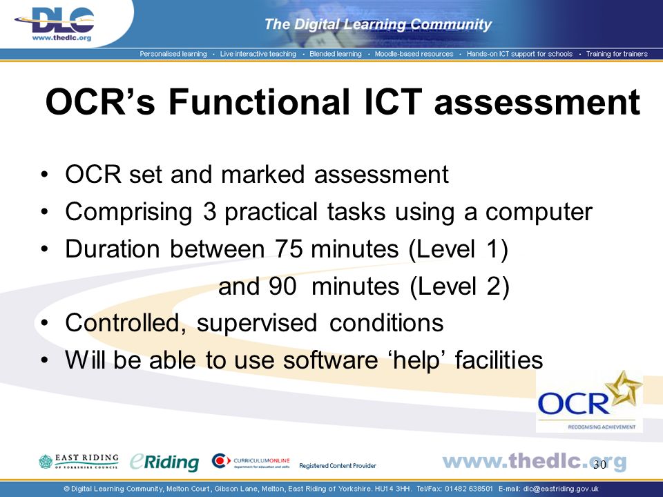 30 OCRs Functional ICT assessment OCR set and marked assessment Comprising 3 practical tasks using a computer Duration between 75 minutes (Level 1) and 90 minutes (Level 2) Controlled, supervised conditions Will be able to use software help facilities