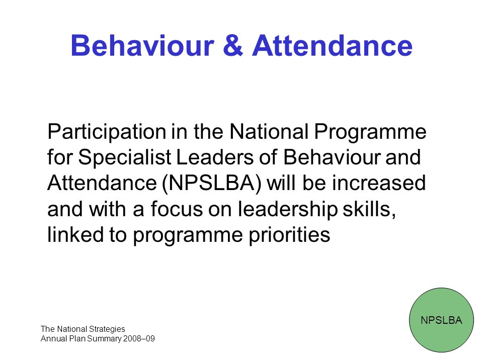Behaviour & Attendance Participation in the National Programme for Specialist Leaders of Behaviour and Attendance (NPSLBA) will be increased and with a focus on leadership skills, linked to programme priorities NPSLBA The National Strategies Annual Plan Summary 2008–09