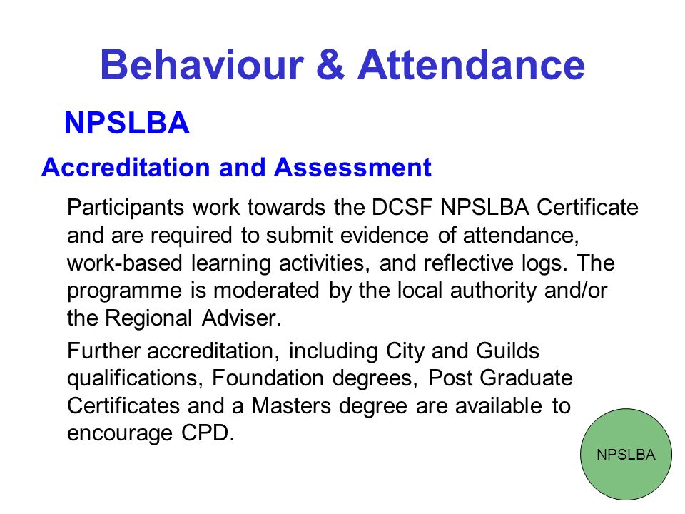 Behaviour & Attendance Accreditation and Assessment Participants work towards the DCSF NPSLBA Certificate and are required to submit evidence of attendance, work-based learning activities, and reflective logs.