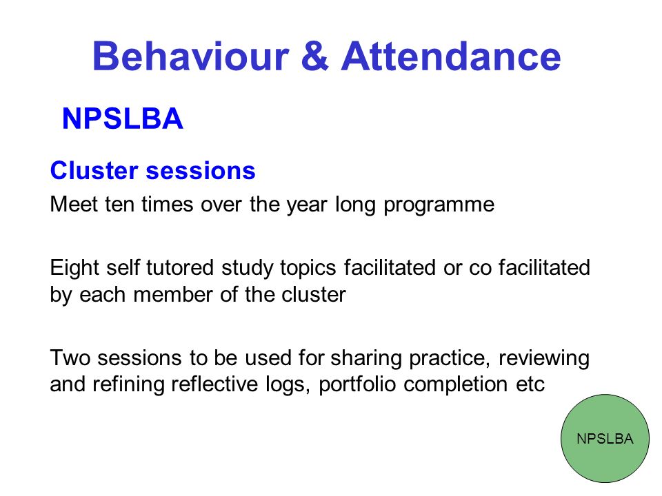 Behaviour & Attendance Cluster sessions Meet ten times over the year long programme Eight self tutored study topics facilitated or co facilitated by each member of the cluster Two sessions to be used for sharing practice, reviewing and refining reflective logs, portfolio completion etc NPSLBA