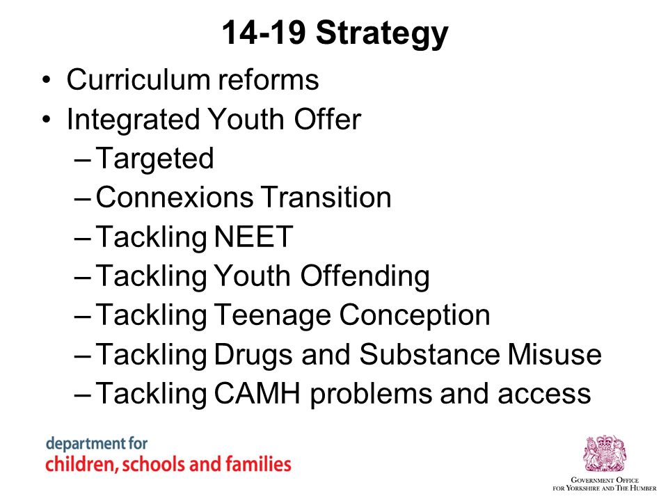14-19 Strategy Curriculum reforms Integrated Youth Offer –Targeted –Connexions Transition –Tackling NEET –Tackling Youth Offending –Tackling Teenage Conception –Tackling Drugs and Substance Misuse –Tackling CAMH problems and access
