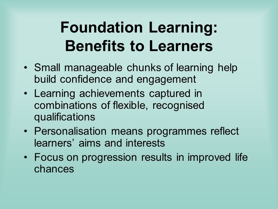 Foundation Learning: Benefits to Learners Small manageable chunks of learning help build confidence and engagement Learning achievements captured in combinations of flexible, recognised qualifications Personalisation means programmes reflect learners aims and interests Focus on progression results in improved life chances