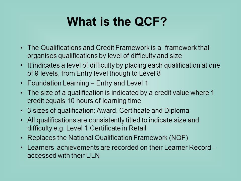 The Qualifications and Credit Framework is a framework that organises qualifications by level of difficulty and size It indicates a level of difficulty by placing each qualification at one of 9 levels, from Entry level though to Level 8 Foundation Learning – Entry and Level 1 The size of a qualification is indicated by a credit value where 1 credit equals 10 hours of learning time.