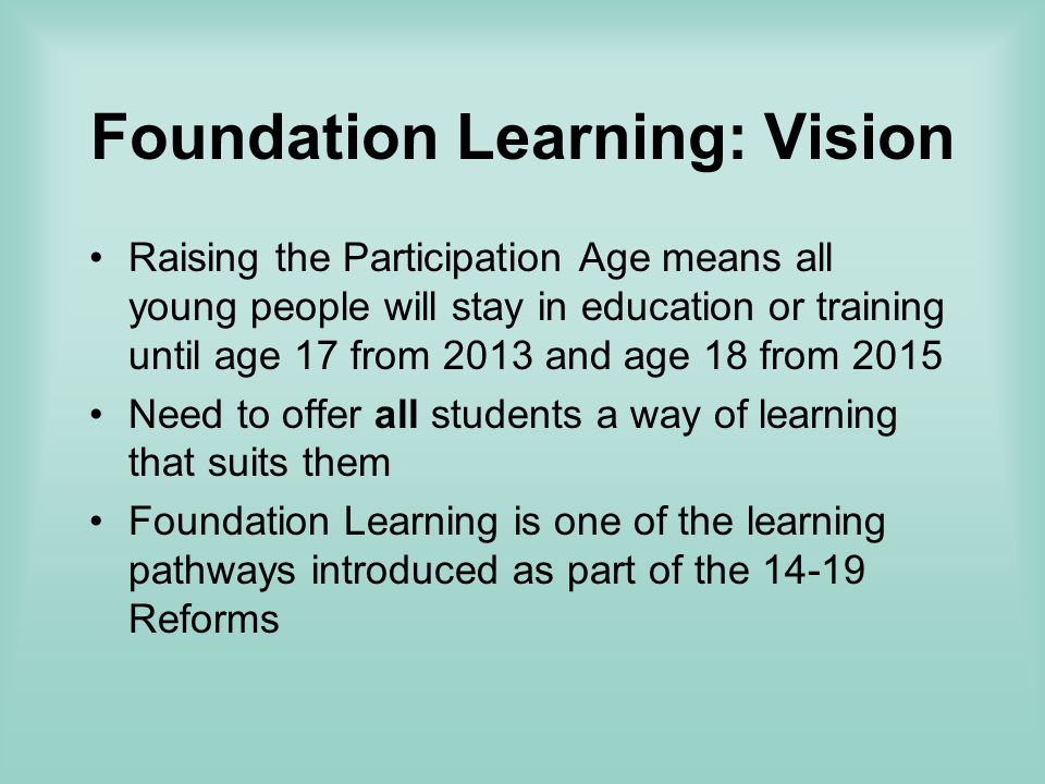 Foundation Learning: Vision Raising the Participation Age means all young people will stay in education or training until age 17 from 2013 and age 18 from 2015 Need to offer all students a way of learning that suits them Foundation Learning is one of the learning pathways introduced as part of the Reforms