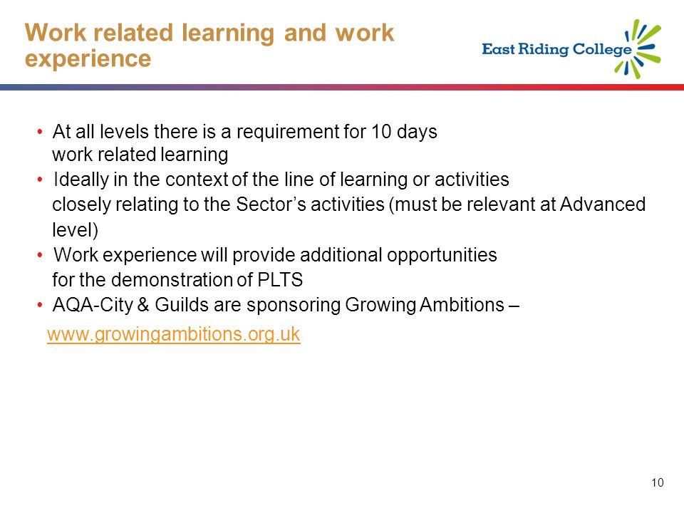 10 Work related learning and work experience At all levels there is a requirement for 10 days work related learning Ideally in the context of the line of learning or activities closely relating to the Sectors activities (must be relevant at Advanced level) Work experience will provide additional opportunities for the demonstration of PLTS AQA-City & Guilds are sponsoring Growing Ambitions –