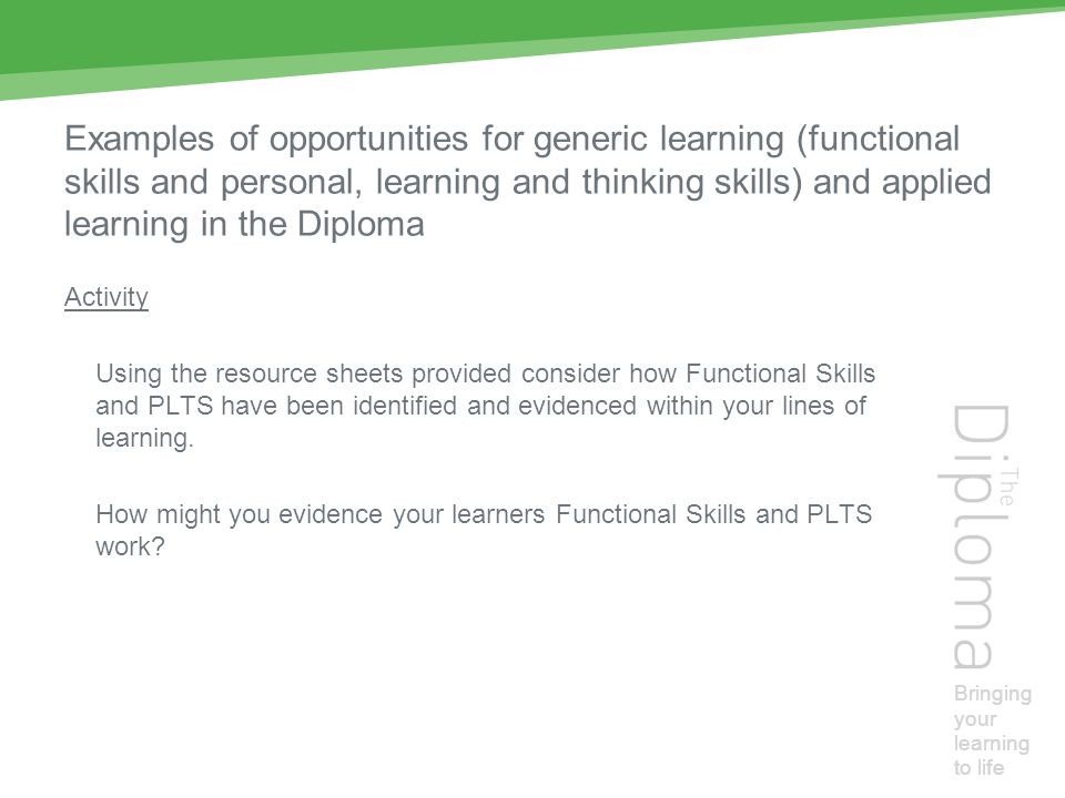 Bringing your learning to life Examples of opportunities for generic learning (functional skills and personal, learning and thinking skills) and applied learning in the Diploma Activity Using the resource sheets provided consider how Functional Skills and PLTS have been identified and evidenced within your lines of learning.