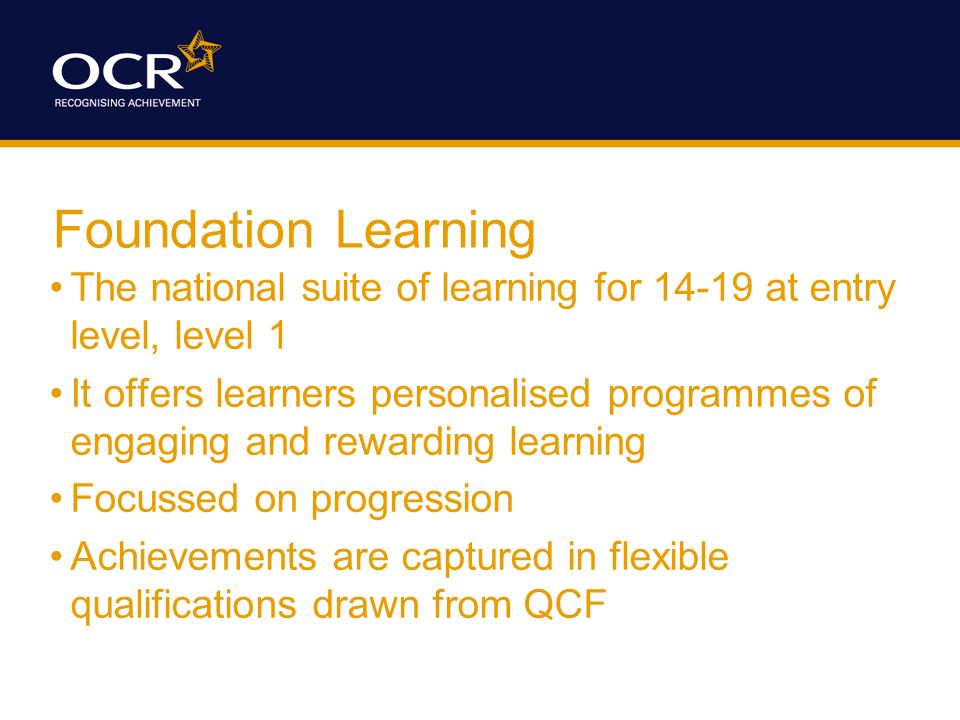 Foundation Learning The national suite of learning for at entry level, level 1 It offers learners personalised programmes of engaging and rewarding learning Focussed on progression Achievements are captured in flexible qualifications drawn from QCF