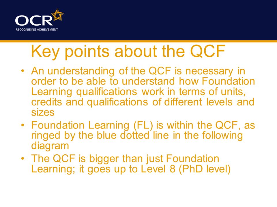 Key points about the QCF An understanding of the QCF is necessary in order to be able to understand how Foundation Learning qualifications work in terms of units, credits and qualifications of different levels and sizes Foundation Learning (FL) is within the QCF, as ringed by the blue dotted line in the following diagram The QCF is bigger than just Foundation Learning; it goes up to Level 8 (PhD level)