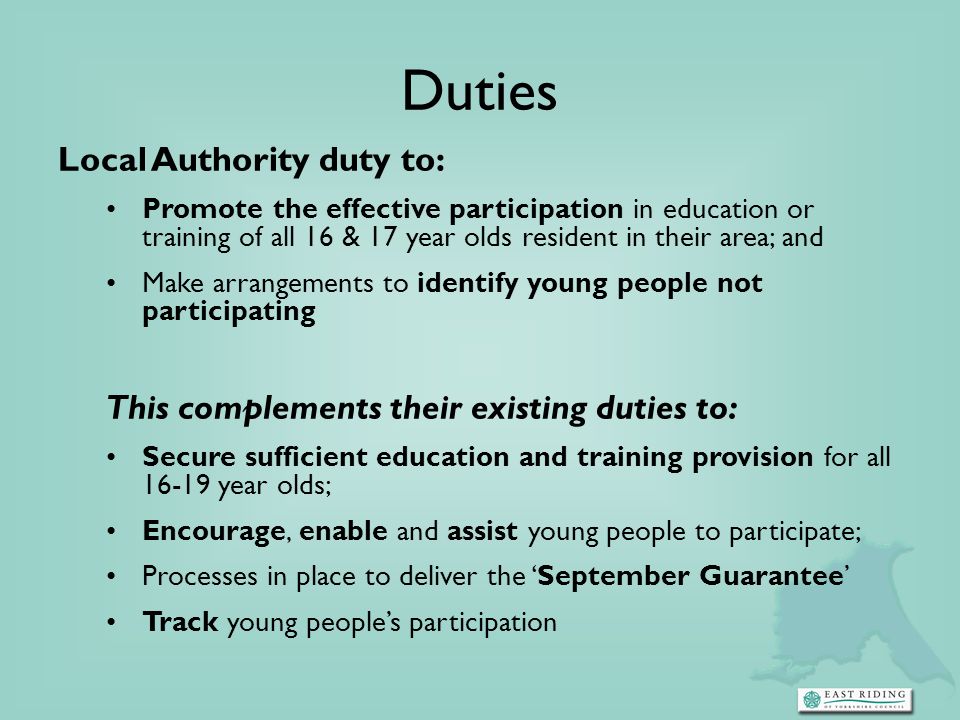 Duties Local Authority duty to: Promote the effective participation in education or training of all 16 & 17 year olds resident in their area; and Make arrangements to identify young people not participating This complements their existing duties to: Secure sufficient education and training provision for all year olds; Encourage, enable and assist young people to participate; Processes in place to deliver the September Guarantee Track young peoples participation