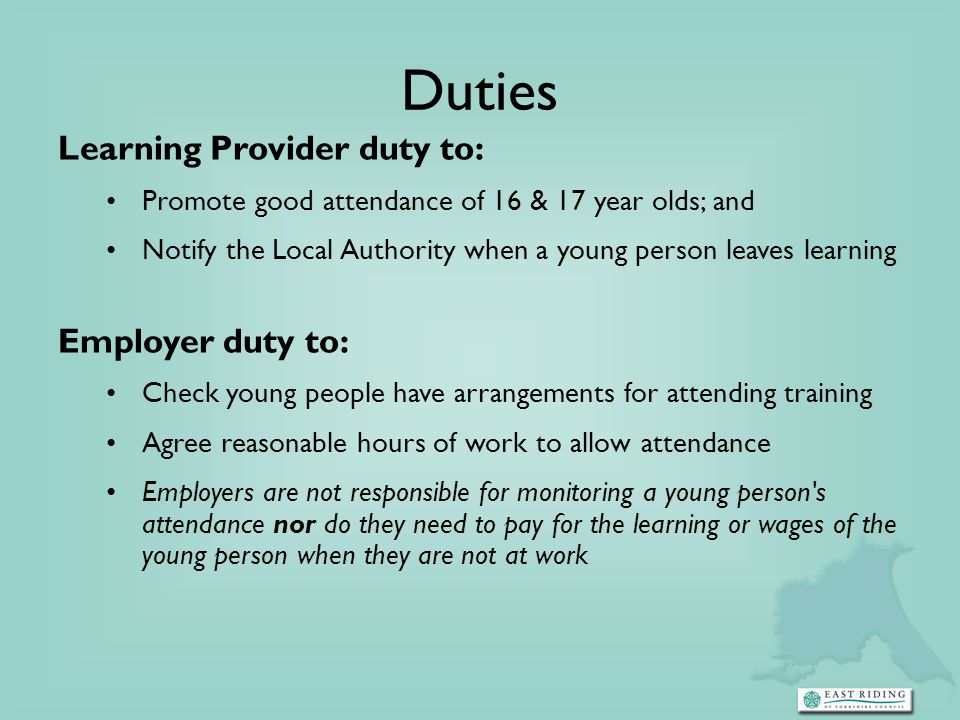 Duties Learning Provider duty to: Promote good attendance of 16 & 17 year olds; and Notify the Local Authority when a young person leaves learning Employer duty to: Check young people have arrangements for attending training Agree reasonable hours of work to allow attendance Employers are not responsible for monitoring a young person s attendance nor do they need to pay for the learning or wages of the young person when they are not at work