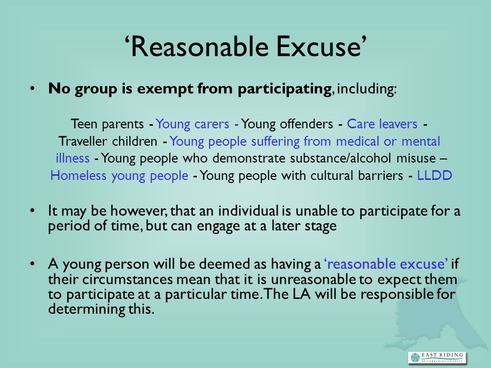 No group is exempt from participating, including: Teen parents - Young carers - Young offenders - Care leavers - Traveller children - Young people suffering from medical or mental illness - Young people who demonstrate substance/alcohol misuse – Homeless young people - Young people with cultural barriers - LLDD It may be however, that an individual is unable to participate for a period of time, but can engage at a later stage A young person will be deemed as having a reasonable excuse if their circumstances mean that it is unreasonable to expect them to participate at a particular time.