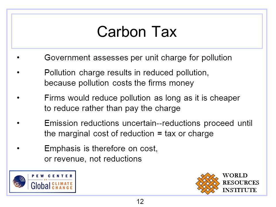 Carbon Tax Government assesses per unit charge for pollution Pollution charge results in reduced pollution, because pollution costs the firms money Firms would reduce pollution as long as it is cheaper to reduce rather than pay the charge Emission reductions uncertain--reductions proceed until the marginal cost of reduction = tax or charge Emphasis is therefore on cost, or revenue, not reductions 12 WORLD RESOURCES INSTITUTE