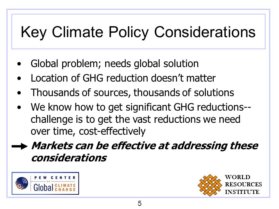 Key Climate Policy Considerations Global problem; needs global solution Location of GHG reduction doesnt matter Thousands of sources, thousands of solutions We know how to get significant GHG reductions-- challenge is to get the vast reductions we need over time, cost-effectively Markets can be effective at addressing these considerations 5 WORLD RESOURCES INSTITUTE