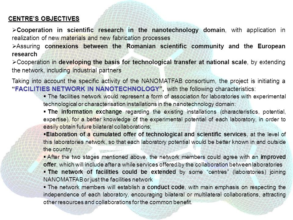 CENTRES OBJECTIVES Cooperation in scientific research in the nanotechnology domain, with application in realization of new materials and new fabrication processes Assuring connexions between the Romanian scientific community and the European research Cooperation in developing the basis for technological transfer at national scale, by extending the network, including industrial partners FACILITIES NETWORK IN NANOTECHNOLOGY Taking into account the specific activity of the NANOMATFAB consortium, the project is initiating a FACILITIES NETWORK IN NANOTECHNOLOGY, with the following characteristics: The facilities network would represent a form of association for laboratories with experimental technological or characterisation installations in the nanotechnology domain: The information exchange regarding the existing installations (characteristics, potential, expertise), for a better knowledge of the experimental potential of each laboratory, in order to easily obtain future bilateral collaborations; Elaboration of a cumulated offer of technological and scientific services, at the level of this laboratories network, so that each laboratory potential would be better known in and outside the country After the two stages mentioned above, the network members could agree with an improved offer, which will include after a while services offered by the collaboration between laboratories The network of facilities could be extended by some centres (laboratories) joining NANOMATFAB or just the facilities network The network members will establish a conduct code, with main emphasis on respecting the independence of each laboratory, encouraging bilateral or multilateral collaborations, attracting other resources and collaborations for the common benefit.