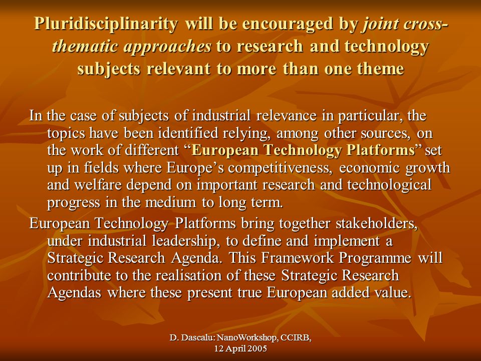 Pluridisciplinarity will be encouraged by joint cross- thematic approaches to research and technology subjects relevant to more than one theme In the case of subjects of industrial relevance in particular, the topics have been identified relying, among other sources, on the work of different European Technology Platforms set up in fields where Europes competitiveness, economic growth and welfare depend on important research and technological progress in the medium to long term.