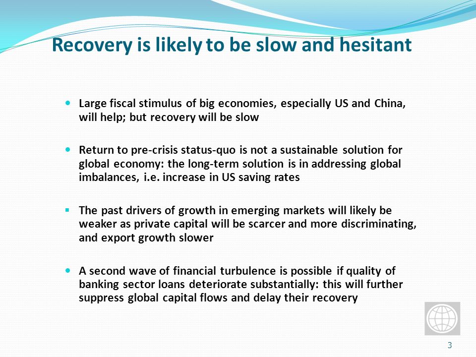 Recovery is likely to be slow and hesitant Large fiscal stimulus of big economies, especially US and China, will help; but recovery will be slow Return to pre-crisis status-quo is not a sustainable solution for global economy: the long-term solution is in addressing global imbalances, i.e.