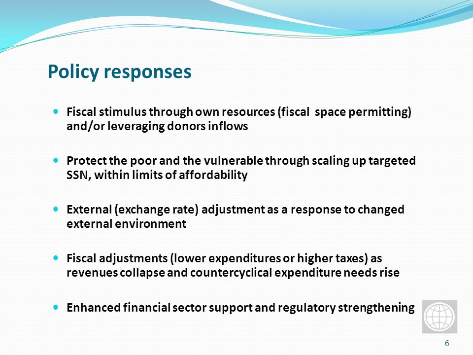 Policy responses Fiscal stimulus through own resources (fiscal space permitting) and/or leveraging donors inflows Protect the poor and the vulnerable through scaling up targeted SSN, within limits of affordability External (exchange rate) adjustment as a response to changed external environment Fiscal adjustments (lower expenditures or higher taxes) as revenues collapse and countercyclical expenditure needs rise Enhanced financial sector support and regulatory strengthening 6