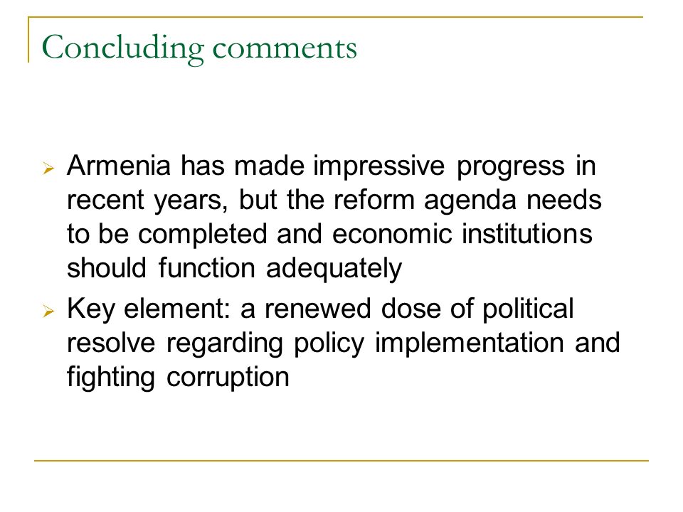 Concluding comments Armenia has made impressive progress in recent years, but the reform agenda needs to be completed and economic institutions should function adequately Key element: a renewed dose of political resolve regarding policy implementation and fighting corruption