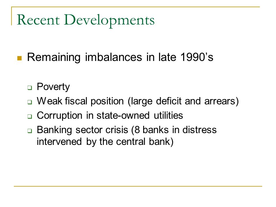 Recent Developments Remaining imbalances in late 1990s Poverty Weak fiscal position (large deficit and arrears) Corruption in state-owned utilities Banking sector crisis (8 banks in distress intervened by the central bank)