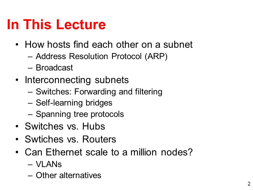 2 In This Lecture How hosts find each other on a subnet –Address Resolution Protocol (ARP) –Broadcast Interconnecting subnets –Switches: Forwarding and filtering –Self-learning bridges –Spanning tree protocols Switches vs.