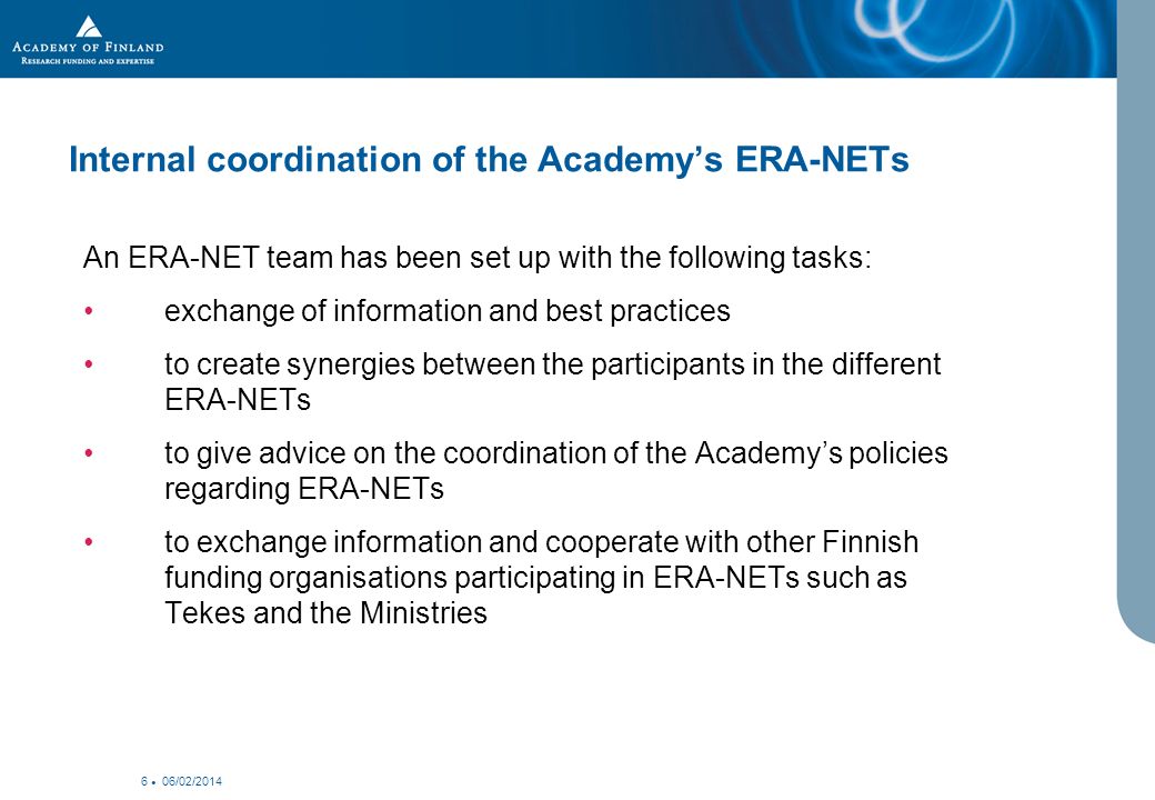 06/02/ Internal coordination of the Academys ERA-NETs An ERA-NET team has been set up with the following tasks: exchange of information and best practices to create synergies between the participants in the different ERA-NETs to give advice on the coordination of the Academys policies regarding ERA-NETs to exchange information and cooperate with other Finnish funding organisations participating in ERA-NETs such as Tekes and the Ministries