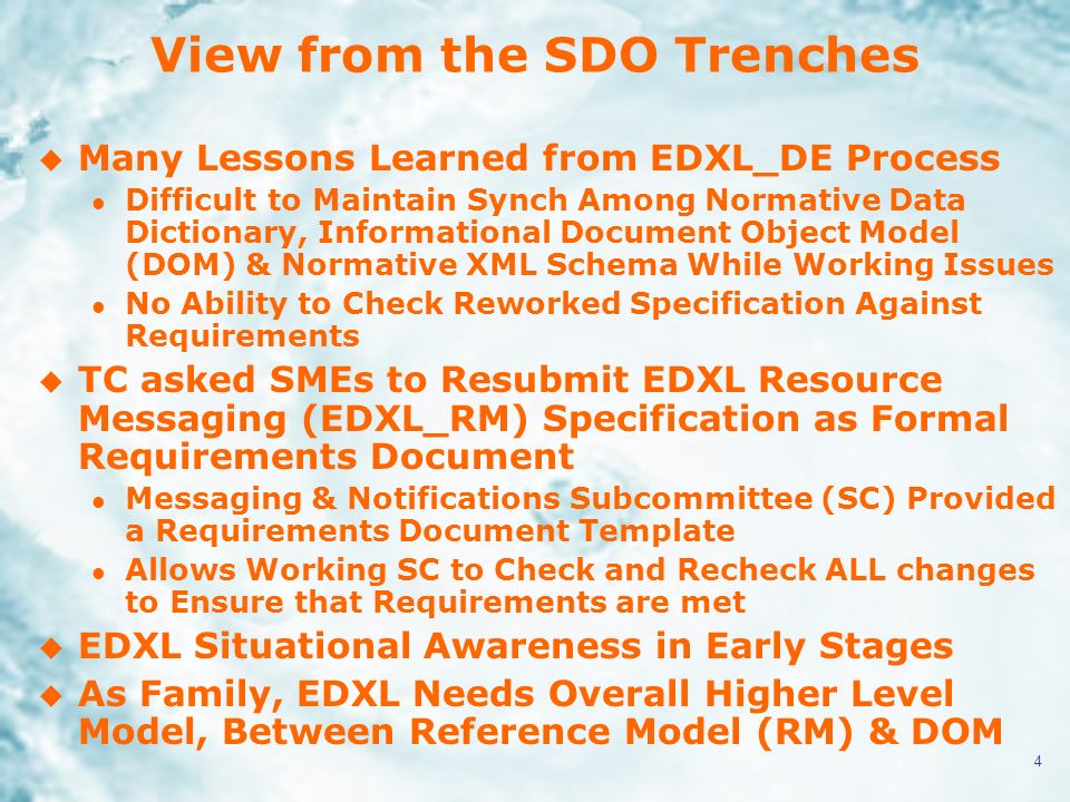 4 View from the SDO Trenches u Many Lessons Learned from EDXL_DE Process l Difficult to Maintain Synch Among Normative Data Dictionary, Informational Document Object Model (DOM) & Normative XML Schema While Working Issues l No Ability to Check Reworked Specification Against Requirements u TC asked SMEs to Resubmit EDXL Resource Messaging (EDXL_RM) Specification as Formal Requirements Document l Messaging & Notifications Subcommittee (SC) Provided a Requirements Document Template l Allows Working SC to Check and Recheck ALL changes to Ensure that Requirements are met u EDXL Situational Awareness in Early Stages u As Family, EDXL Needs Overall Higher Level Model, Between Reference Model (RM) & DOM