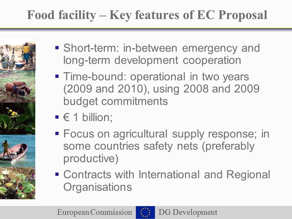 European Commission DG Development Food facility – Key features of EC Proposal Short-term: in-between emergency and long-term development cooperation Time-bound: operational in two years (2009 and 2010), using 2008 and 2009 budget commitments 1 billion; Focus on agricultural supply response; in some countries safety nets (preferably productive) Contracts with International and Regional Organisations