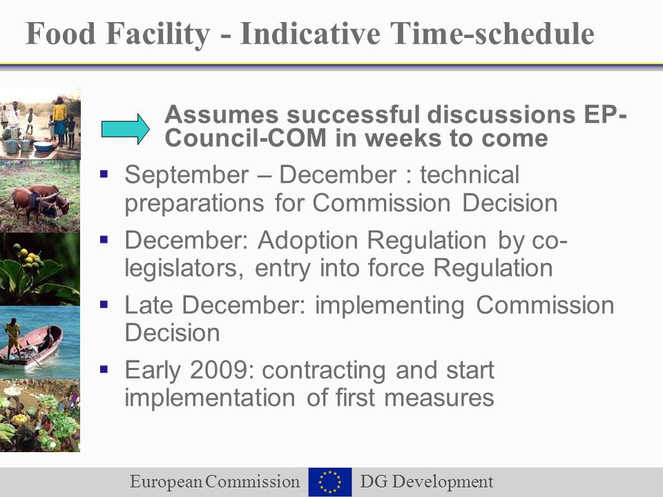 European Commission DG Development Food Facility - Indicative Time-schedule Assumes successful discussions EP- Council-COM in weeks to come September – December : technical preparations for Commission Decision December: Adoption Regulation by co- legislators, entry into force Regulation Late December: implementing Commission Decision Early 2009: contracting and start implementation of first measures