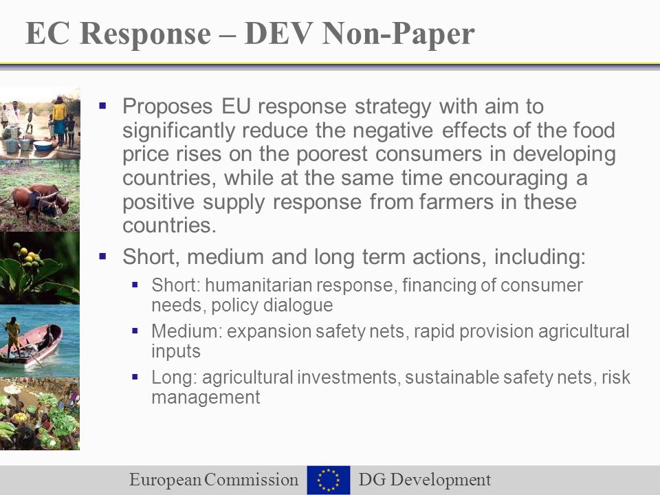 European Commission DG Development EC Response – DEV Non-Paper Proposes EU response strategy with aim to significantly reduce the negative effects of the food price rises on the poorest consumers in developing countries, while at the same time encouraging a positive supply response from farmers in these countries.