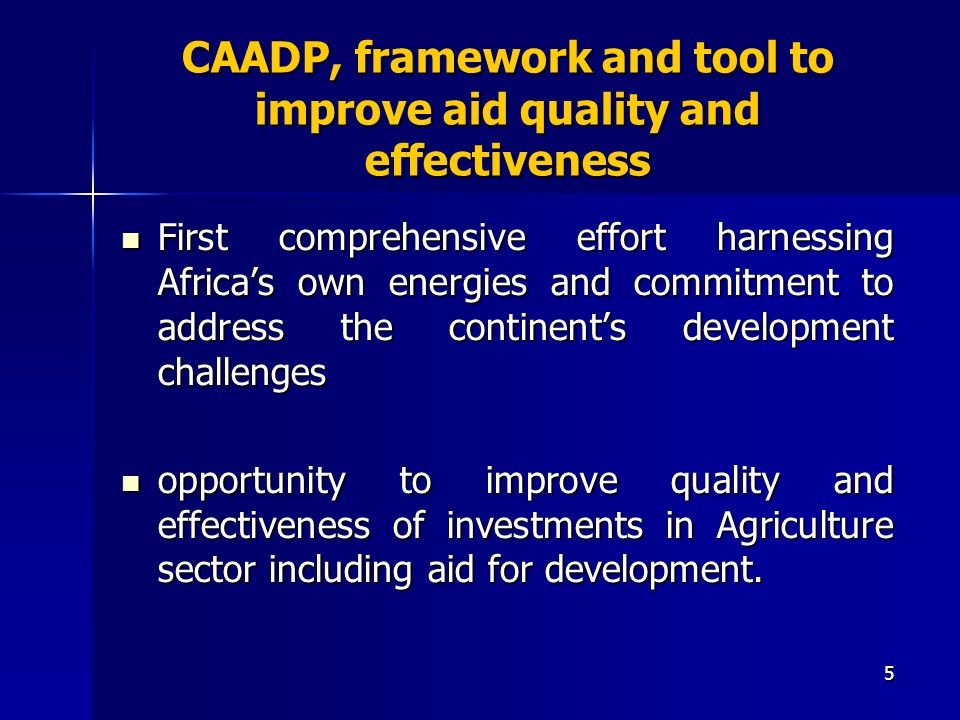 5 CAADP, framework and tool to improve aid quality and effectiveness First comprehensive effort harnessing Africas own energies and commitment to address the continents development challenges First comprehensive effort harnessing Africas own energies and commitment to address the continents development challenges opportunity to improve quality and effectiveness of investments in Agriculture sector including aid for development.