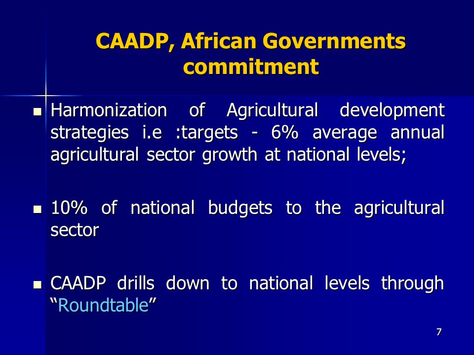 7 CAADP, African Governments commitment Harmonization of Agricultural development strategies i.e :targets - 6% average annual agricultural sector growth at national levels; Harmonization of Agricultural development strategies i.e :targets - 6% average annual agricultural sector growth at national levels; 10% of national budgets to the agricultural sector 10% of national budgets to the agricultural sector CAADP drills down to national levels throughRoundtable CAADP drills down to national levels throughRoundtable